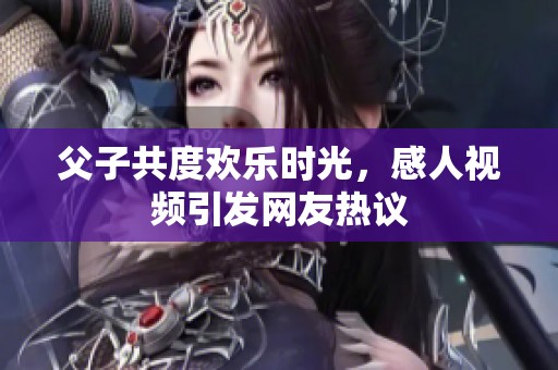 父子共度欢乐时光，感人视频引发网友热议