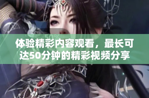 体验精彩内容观看，最长可达50分钟的精彩视频分享