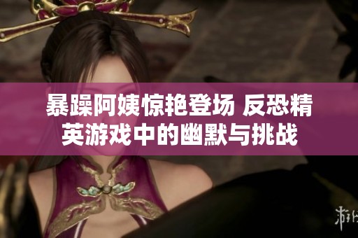 暴躁阿姨惊艳登场 反恐精英游戏中的幽默与挑战