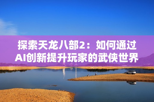探索天龙八部2：如何通过AI创新提升玩家的武侠世界沉浸感与体验