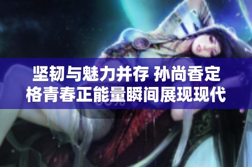 坚韧与魅力并存 孙尚香定格青春正能量瞬间展现现代女性力量