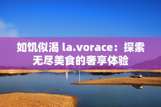 如饥似渴 la.vorace：探索无尽美食的奢享体验