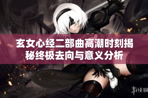 玄女心经二部曲高潮时刻揭秘终极去向与意义分析