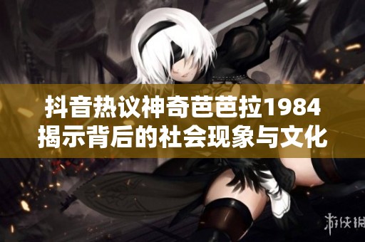 抖音热议神奇芭芭拉1984揭示背后的社会现象与文化影响