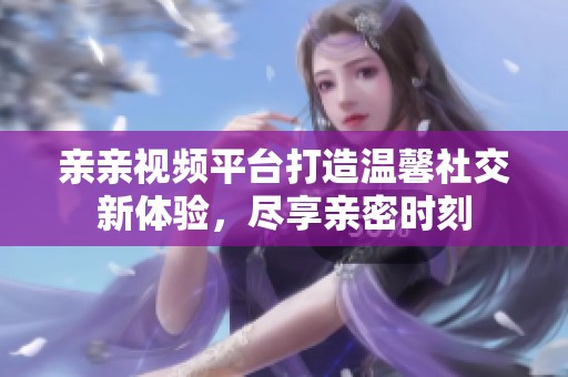 亲亲视频平台打造温馨社交新体验，尽享亲密时刻