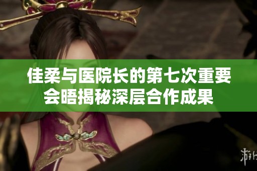 佳柔与医院长的第七次重要会晤揭秘深层合作成果