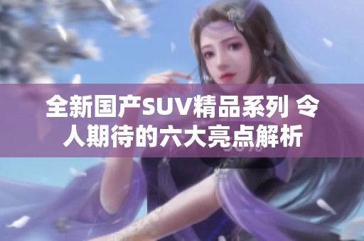 全新国产SUV精品系列 令人期待的六大亮点解析