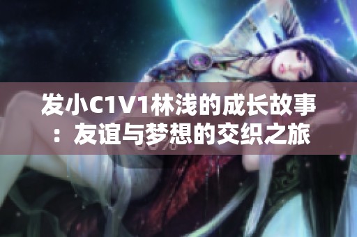发小C1V1林浅的成长故事：友谊与梦想的交织之旅