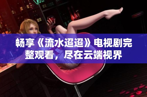 畅享《流水迢迢》电视剧完整观看，尽在云端视界