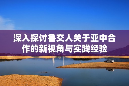 深入探讨鲁交人关于亚中合作的新视角与实践经验