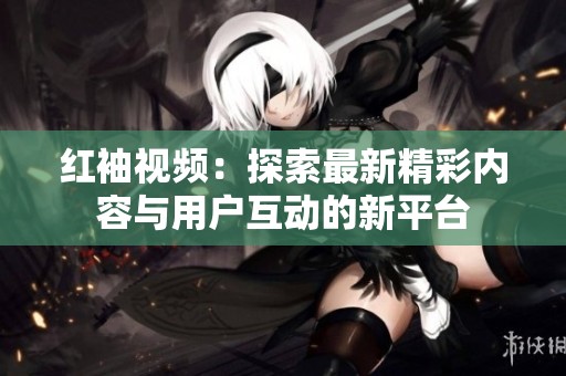 红袖视频：探索最新精彩内容与用户互动的新平台