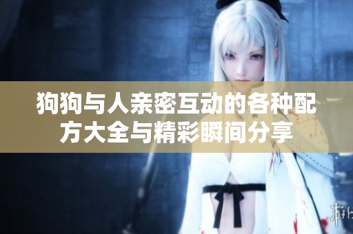 狗狗与人亲密互动的各种配方大全与精彩瞬间分享