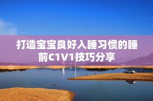 打造宝宝良好入睡习惯的睡前C1V1技巧分享