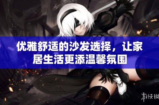 优雅舒适的沙发选择，让家居生活更添温馨氛围