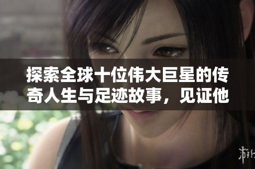 探索全球十位伟大巨星的传奇人生与足迹故事，见证他们的非凡历程与成就