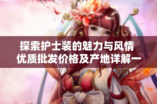 探索护士装的魅力与风情 优质批发价格及产地详解一站式购物体验