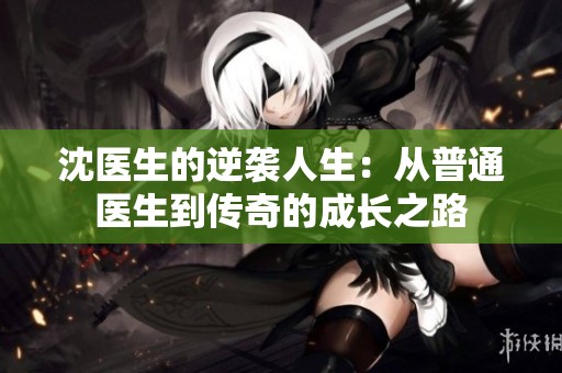 沈医生的逆袭人生：从普通医生到传奇的成长之路