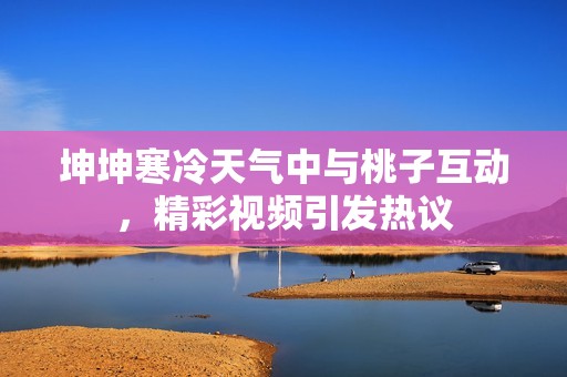 坤坤寒冷天气中与桃子互动，精彩视频引发热议