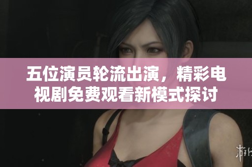 五位演员轮流出演，精彩电视剧免费观看新模式探讨