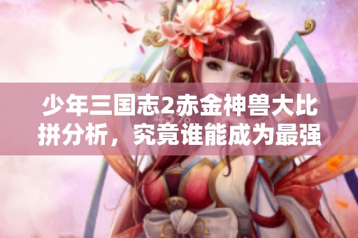 少年三国志2赤金神兽大比拼分析，究竟谁能成为最强宠物赢家