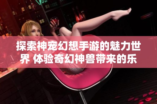 探索神宠幻想手游的魅力世界 体验奇幻神兽带来的乐趣与挑战