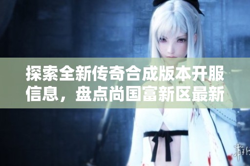 探索全新传奇合成版本开服信息，盘点尚国富新区最新服务器动态和丰富游戏内容