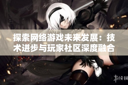 探索网络游戏未来发展：技术进步与玩家社区深度融合的可能性与挑战