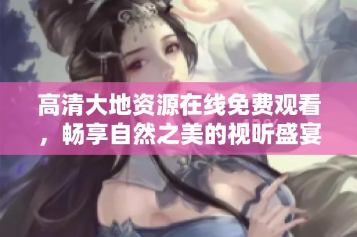 高清大地资源在线免费观看，畅享自然之美的视听盛宴