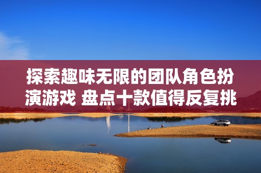 探索趣味无限的团队角色扮演游戏 盘点十款值得反复挑战的优质游戏推荐