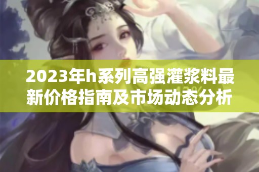 2023年h系列高强灌浆料最新价格指南及市场动态分析