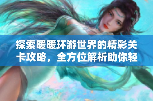 探索暖暖环游世界的精彩关卡攻略，全方位解析助你轻松通关的技巧与心得