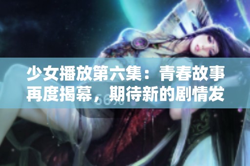 少女播放第六集：青春故事再度揭幕，期待新的剧情发展