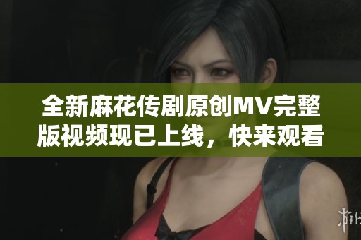 全新麻花传剧原创MV完整版视频现已上线，快来观看吧！