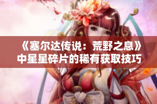 《塞尔达传说：荒野之息》中星星碎片的稀有获取技巧解析与攻略分享