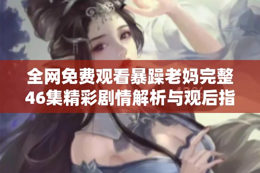 全网免费观看暴躁老妈完整46集精彩剧情解析与观后指南