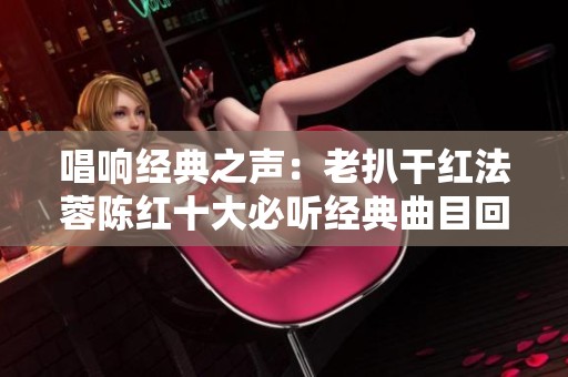 唱响经典之声：老扒干红法蓉陈红十大必听经典曲目回顾