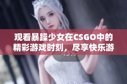 观看暴躁少女在CSGO中的精彩游戏时刻，尽享快乐游戏体验