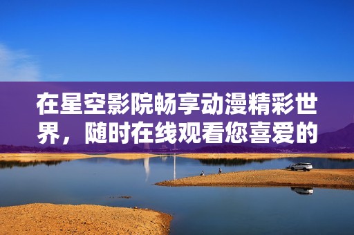 在星空影院畅享动漫精彩世界，随时在线观看您喜爱的作品