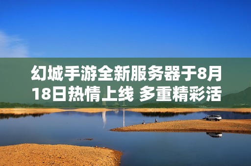 幻城手游全新服务器于8月18日热情上线 多重精彩活动强势来袭等你参加