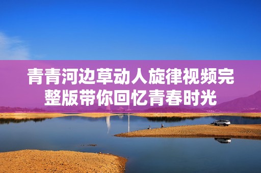 青青河边草动人旋律视频完整版带你回忆青春时光