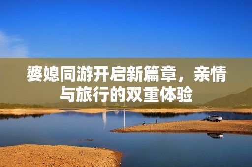 婆媳同游开启新篇章，亲情与旅行的双重体验