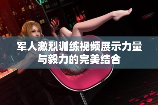 军人激烈训练视频展示力量与毅力的完美结合