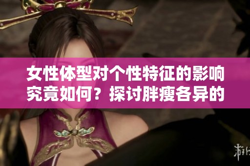 女性体型对个性特征的影响究竟如何？探讨胖瘦各异的女性有趣之处