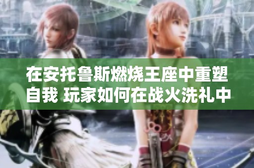 在安托鲁斯燃烧王座中重塑自我 玩家如何在战火洗礼中无限探索新可能性