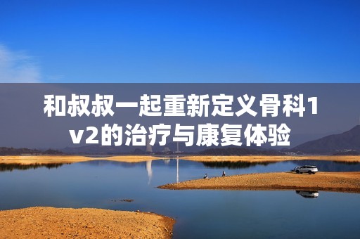 和叔叔一起重新定义骨科1v2的治疗与康复体验
