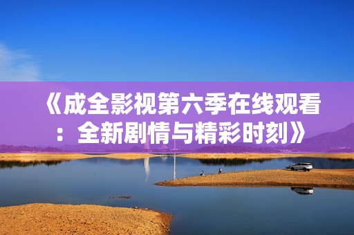 《成全影视第六季在线观看：全新剧情与精彩时刻》