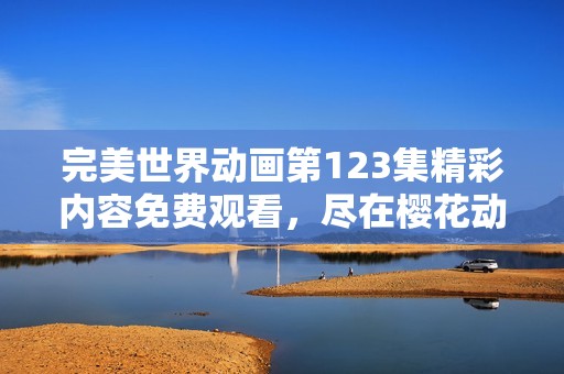 完美世界动画第123集精彩内容免费观看，尽在樱花动漫平台等你来体验