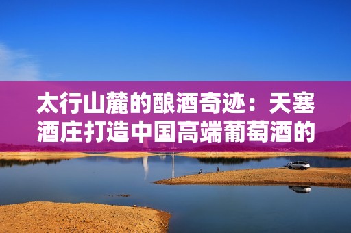 太行山麓的酿酒奇迹：天塞酒庄打造中国高端葡萄酒的新篇章
