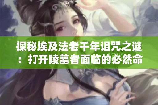 探秘埃及法老千年诅咒之谜：打开陵墓者面临的必然命运与考古新发现