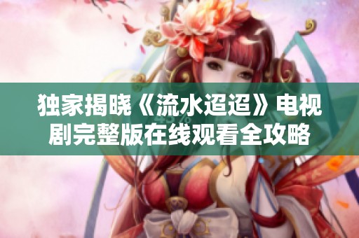 独家揭晓《流水迢迢》电视剧完整版在线观看全攻略